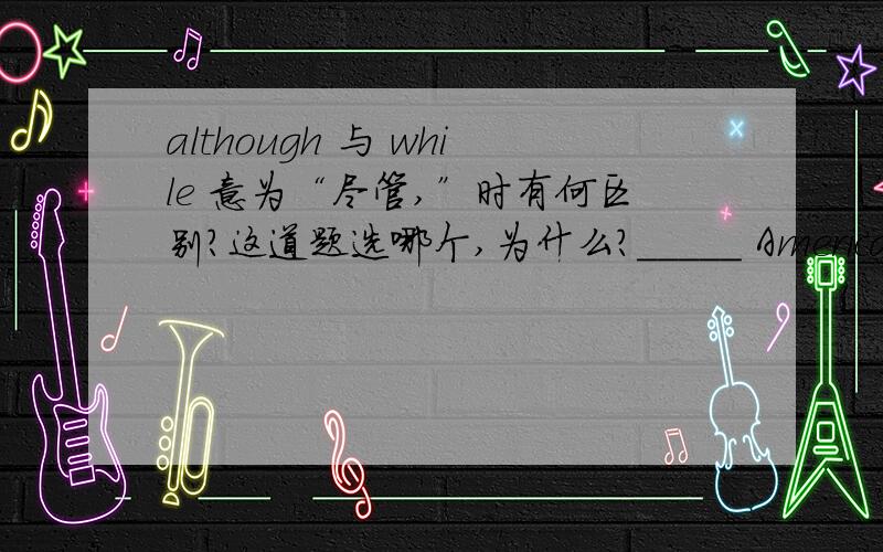 although 与 while 意为“尽管,”时有何区别?这道题选哪个,为什么?_____ Americans love to travel abroad,they don't learn to speak other language.A.Although B.While