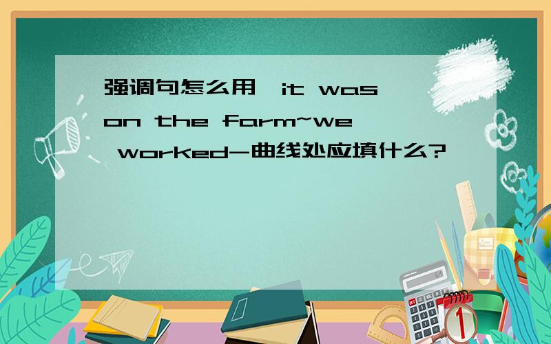 强调句怎么用,it was on the farm~we worked-曲线处应填什么?