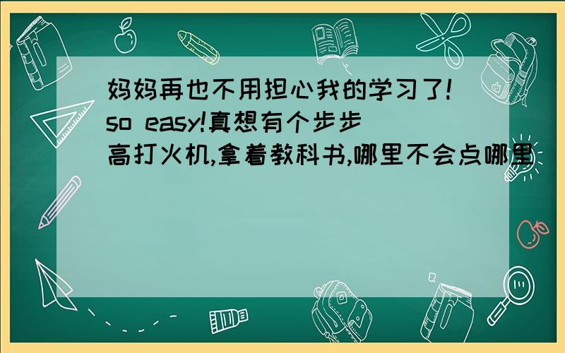 妈妈再也不用担心我的学习了!so easy!真想有个步步高打火机,拿着教科书,哪里不会点哪里