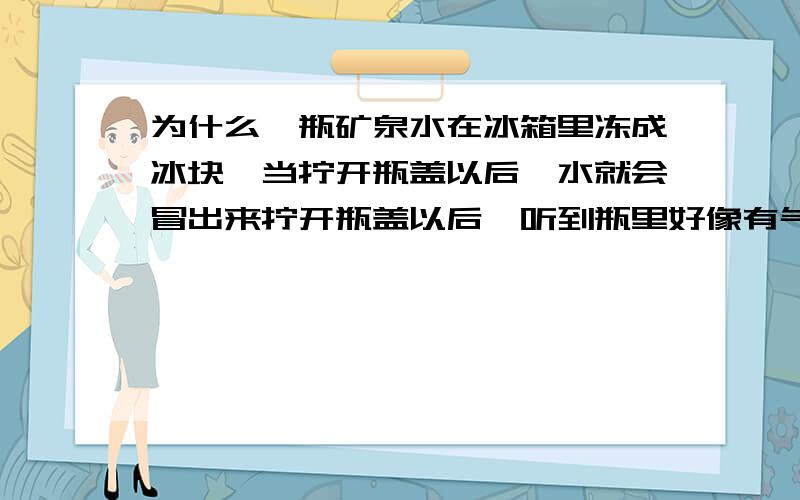 为什么一瓶矿泉水在冰箱里冻成冰块,当拧开瓶盖以后,水就会冒出来拧开瓶盖以后,听到瓶里好像有气,好像雪碧一样,水往外面冒,压力还挺大是不是因为热胀冷缩,瓶子缩小了.