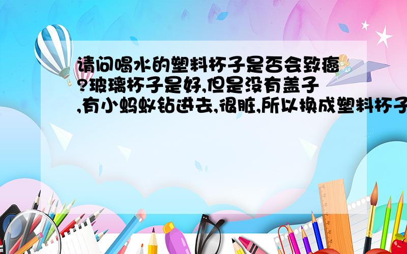 请问喝水的塑料杯子是否会致癌?玻璃杯子是好,但是没有盖子,有小蚂蚁钻进去,很脏,所以换成塑料杯子喝水了.