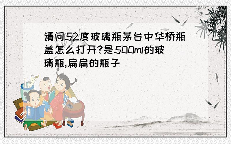 请问52度玻璃瓶茅台中华桥瓶盖怎么打开?是500ml的玻璃瓶,扁扁的瓶子