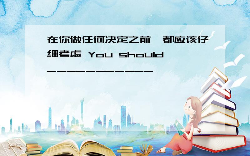 在你做任何决定之前,都应该仔细考虑 You should___________