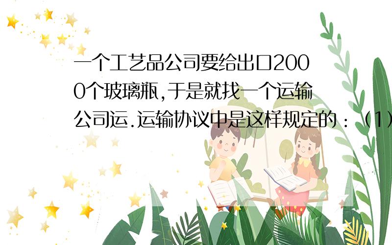 一个工艺品公司要给出口2000个玻璃瓶,于是就找一个运输公司运.运输协议中是这样规定的：（1）每个玻璃瓶的运费是1美元；　　（2）如果打碎1个,不但不给运费,还要五倍赔偿.　　最后,运