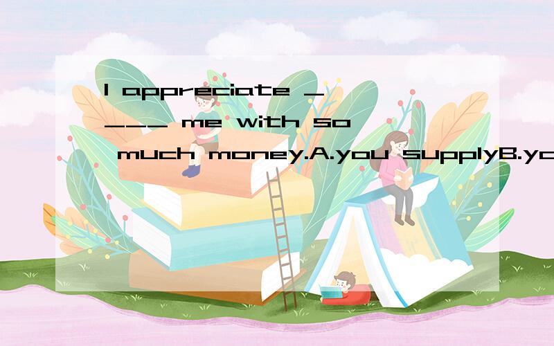 I appreciate ____ me with so much money.A.you supplyB.your to supplyC.you supplyingD.your supplyingAb 应该能排出 CD好像都对 不过为什么可以 用 Your呢 不是动词后直接加指人的宾格么网友来看看啊 appreciate