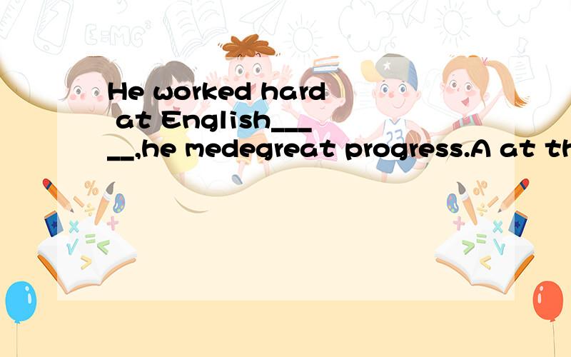 He worked hard at English_____,he medegreat progress.A at the end of B.by the end C in the end D to the end