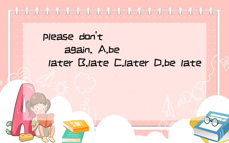 please don't ( ) again. A.be later B.late C.later D.be late