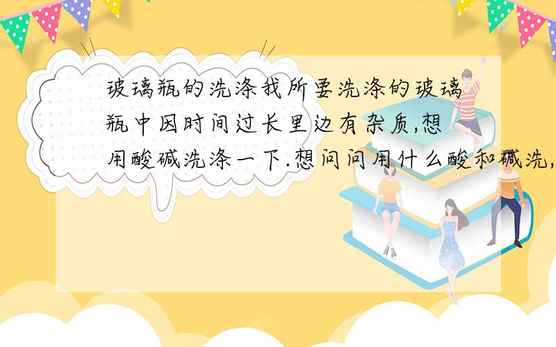 玻璃瓶的洗涤我所要洗涤的玻璃瓶中因时间过长里边有杂质,想用酸碱洗涤一下.想问问用什么酸和碱洗,各自的浓度是多少?以什么酸和碱为好?