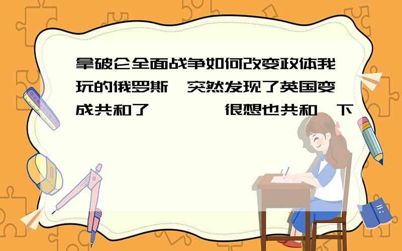 拿破仑全面战争如何改变政体我玩的俄罗斯,突然发现了英国变成共和了、、、、很想也共和一下