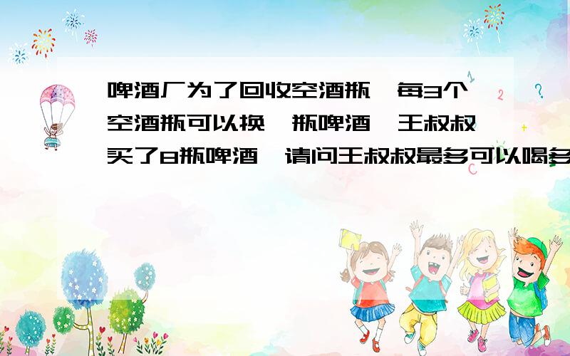 啤酒厂为了回收空酒瓶,每3个空酒瓶可以换一瓶啤酒,王叔叔买了8瓶啤酒,请问王叔叔最多可以喝多少瓶啤