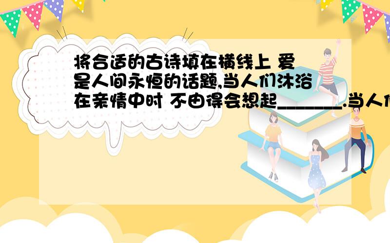 将合适的古诗填在横线上 爱 是人间永恒的话题,当人们沐浴在亲情中时 不由得会想起_______.当人们将合适的古诗填在横线上爱 是人间永恒的话题,当人们沐浴在亲情中时 不由得会想起____,___.