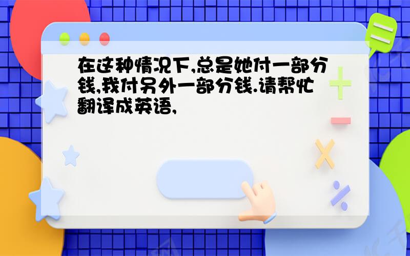 在这种情况下,总是她付一部分钱,我付另外一部分钱.请帮忙翻译成英语,