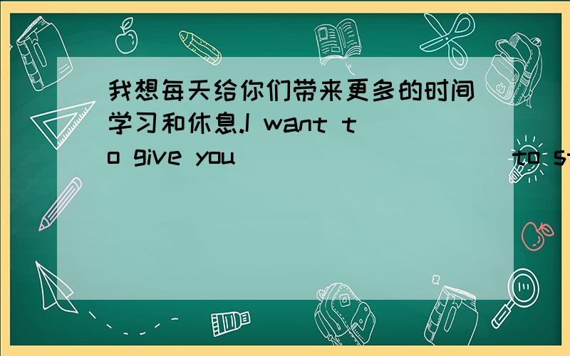 我想每天给你们带来更多的时间学习和休息.I want to give you __________to study and rest,