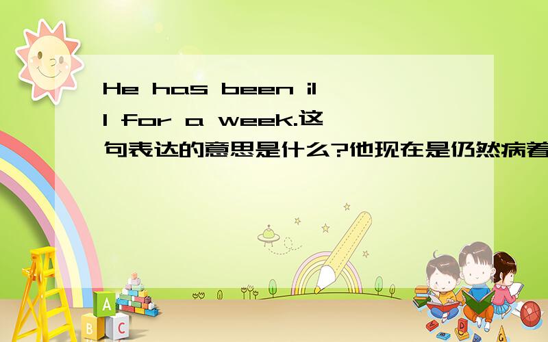 He has been ill for a week.这句表达的意思是什么?他现在是仍然病着还是现在好了