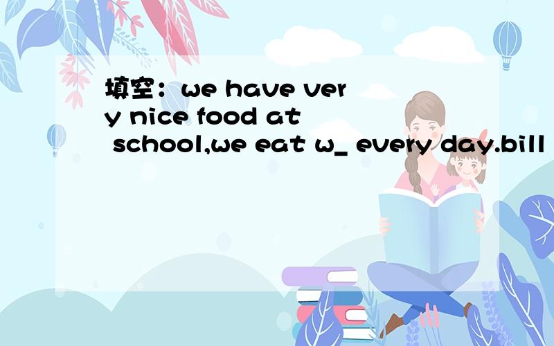 填空：we have very nice food at school,we eat w_ every day.bill eats fruits and vegetables every day .he is very h__.