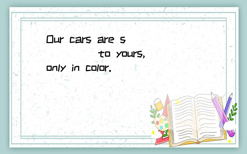 Our cars are s____ to yours,only in color.