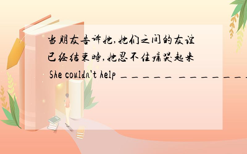 当朋友告诉她,她们之间的友谊已经结束时,她忍不住痛哭起来 She couldn't help _____ _________ ________-当朋友告诉她,她们之间的友谊已经结束时,她忍不住痛哭起来She couldn't help _____ _________ ________-whe