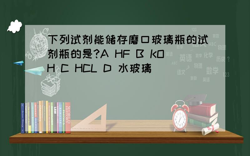 下列试剂能储存磨口玻璃瓶的试剂瓶的是?A HF B KOH C HCL D 水玻璃