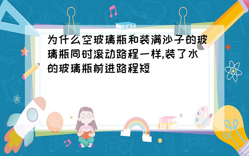 为什么空玻璃瓶和装满沙子的玻璃瓶同时滚动路程一样,装了水的玻璃瓶前进路程短