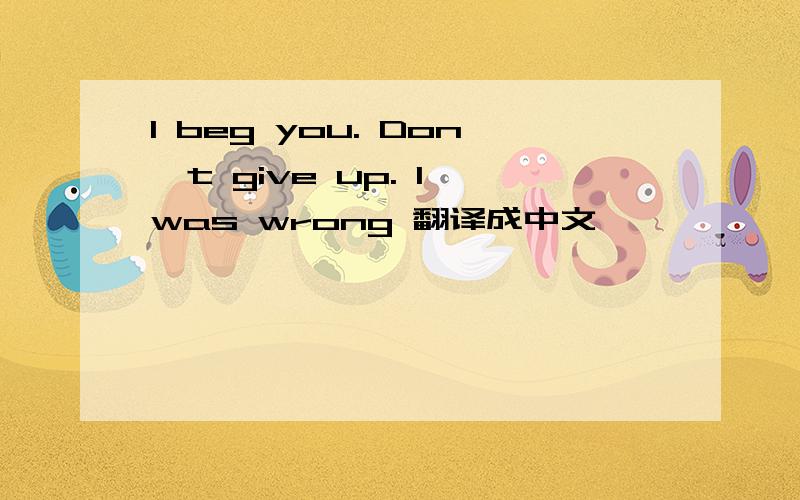 I beg you. Don't give up. I was wrong 翻译成中文