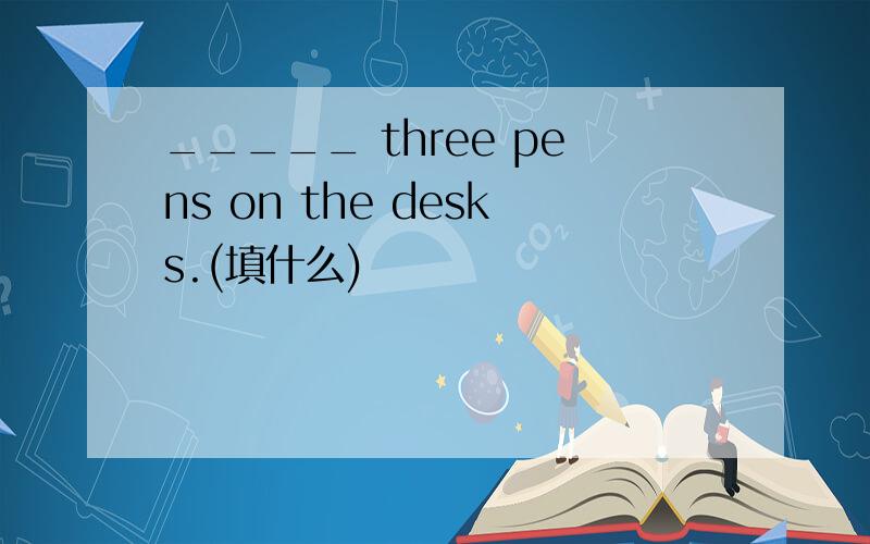 _____ three pens on the desks.(填什么)