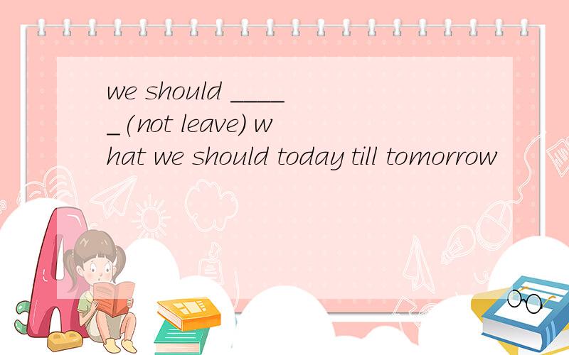 we should _____(not leave) what we should today till tomorrow