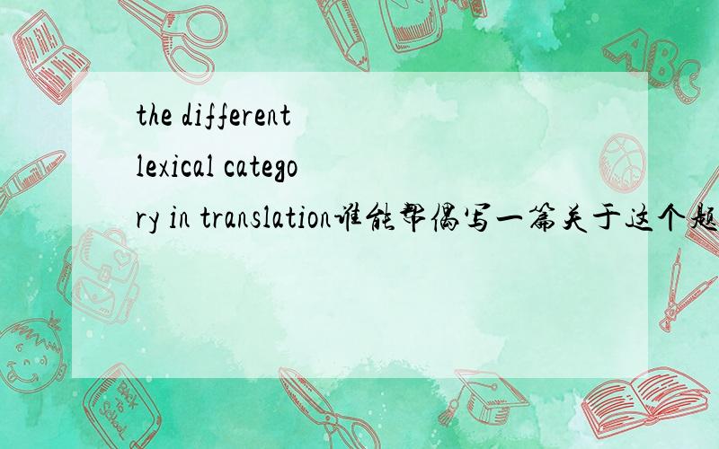 the different lexical category in translation谁能帮偶写一篇关于这个题目的文章,偶是用来写论文的,字越多越好哈,就是不要跑题哦.感激不尽,如果满意的话,中文是英汉翻译的词义差异,只是想找点资料