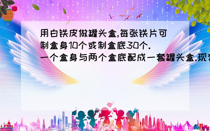 用白铁皮做罐头盒,每张铁片可制盒身10个或制盒底30个.一个盒身与两个盒底配成一套罐头盒.现有100张白铁...现有100张白铁皮,用多少张制盒身,多少张制盒底,可以既使做出的盒身和盒底配套,