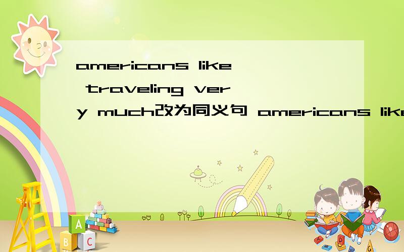 americans like traveling very much改为同义句 americans like traveling ____.