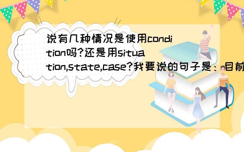 说有几种情况是使用condition吗?还是用situation,state,case?我要说的句子是：目前有两种情况,一种是和该段相邻的前后两段类型相同,另一种是类型不同.这个情况应该用condition吗?或者是用situation,s