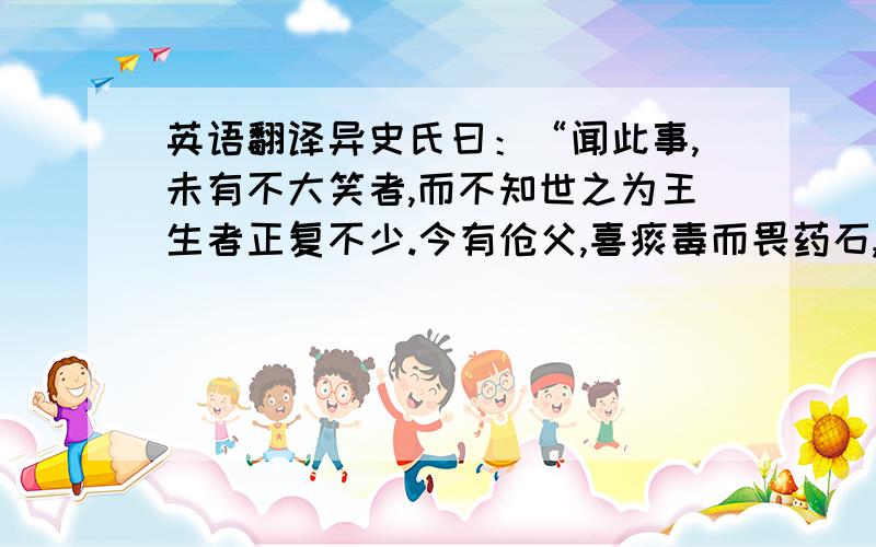 英语翻译异史氏曰：“闻此事,未有不大笑者,而不知世之为王生者正复不少.今有伧父,喜痰毒而畏药石,遂有舐吮痈痔者,进宣威逞暴之术,以迎其旨,绐之曰：‘执此术也以往,可以横行而无碍.’