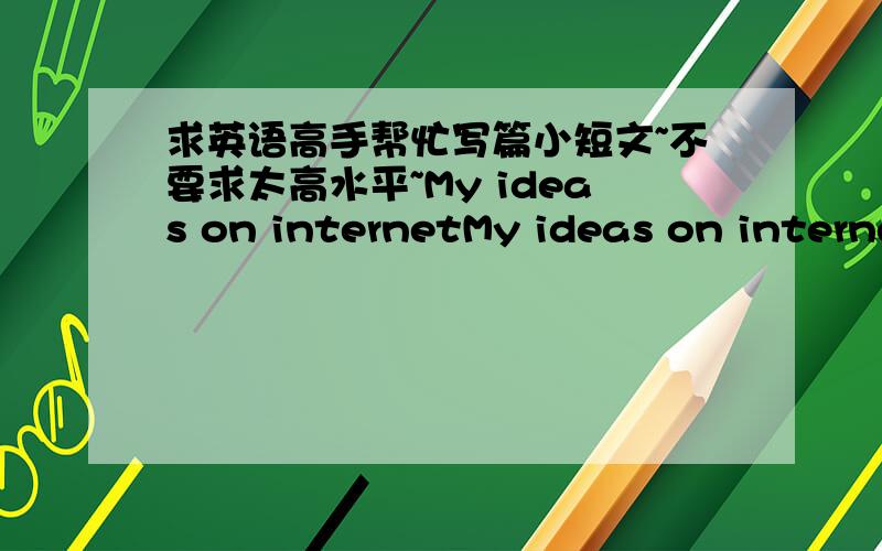 求英语高手帮忙写篇小短文~不要求太高水平~My ideas on internetMy ideas on internet要求：120个单词,分三段,第一段说网络的重要性,第二段讲网络带来的问题和不好的方面.第三段总结自己观点.写的