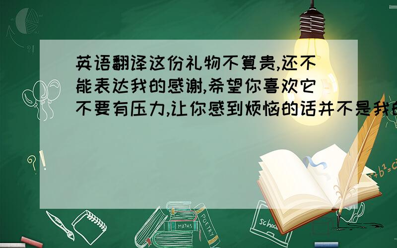 英语翻译这份礼物不算贵,还不能表达我的感谢,希望你喜欢它不要有压力,让你感到烦恼的话并不是我的初衷