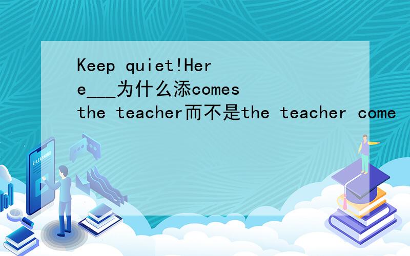 Keep quiet!Here___为什么添comes the teacher而不是the teacher come