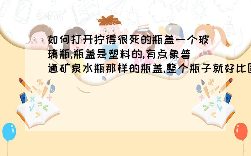 如何打开拧得很死的瓶盖一个玻璃瓶,瓶盖是塑料的,有点象普通矿泉水瓶那样的瓶盖,整个瓶子就好比医院里的药瓶,里面装的是易挥发的液体,以前用的时候拧太死了,打不开,谁有好办法.尝试