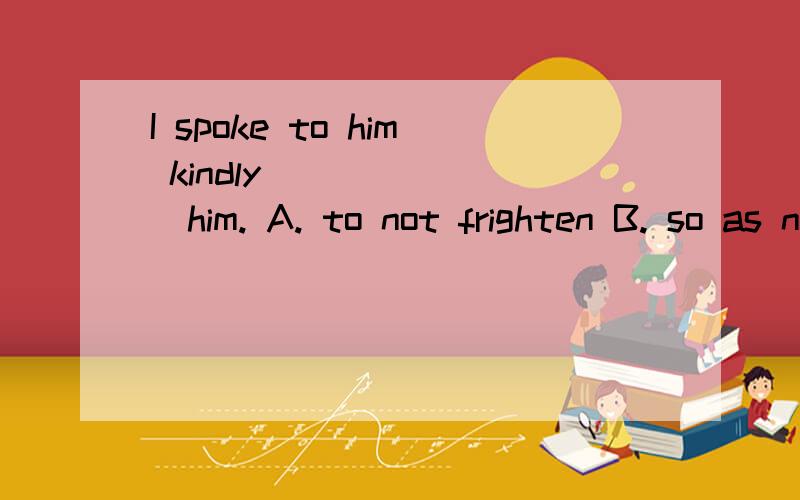 I spoke to him kindly________him. A. to not frighten B. so as not to frighten C. in order ro...I spoke to him kindly________him. A. to not frighten B. so as not to frighten C. in order to not frighten D for not frightening为什么不选A to表示目