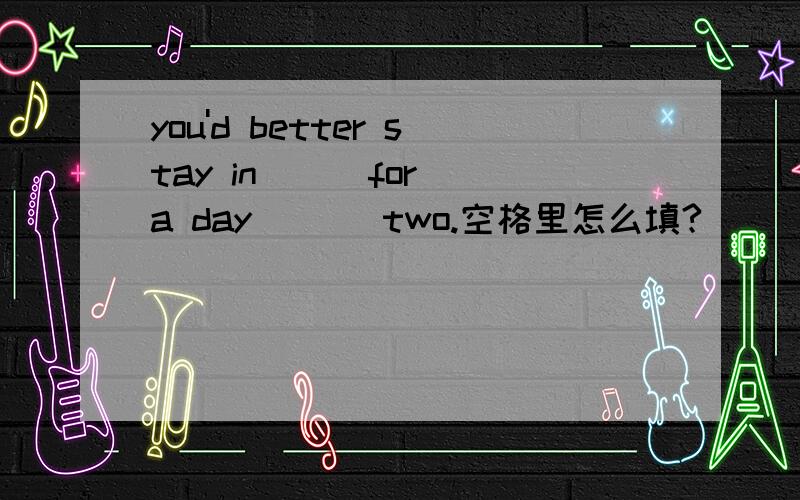 you'd better stay in ( )for a day ( ) two.空格里怎么填?