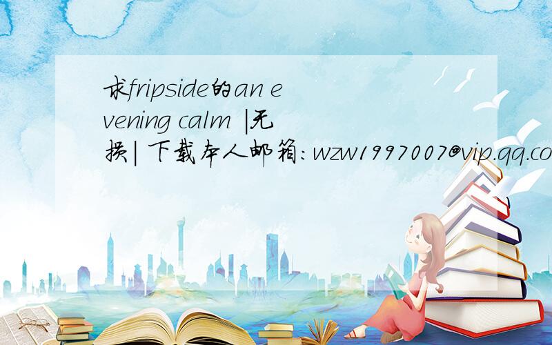 求fripside的an evening calm |无损| 下载本人邮箱：wzw1997007@vip.qq.com注意：是 无损 的!谢谢了!