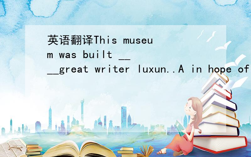 英语翻译This museum was built ____great writer luxun..A in hope of B in favour of C in honour of D in addition of