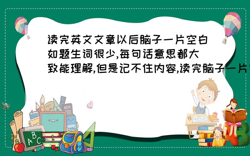 读完英文文章以后脑子一片空白如题生词很少,每句话意思都大致能理解,但是记不住内容,读完脑子一片空白.