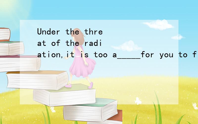 Under the threat of the radiation,it is too a_____for you to fly back to Japan单词填空吖吖吖