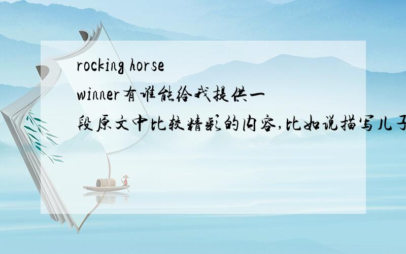 rocking horse winner有谁能给我提供一段原文中比较精彩的内容,比如说描写儿子对母亲的感情的或者儿子比赛后对对手死亡的恐惧的．我要英文原版的!速求!