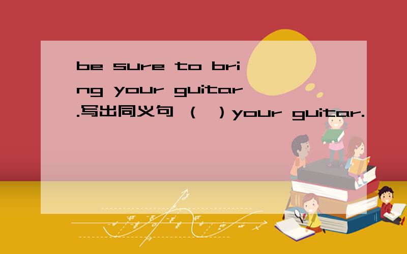 be sure to bring your guitar.写出同义句 （ ）your guitar.