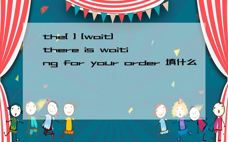 the[ ] [wait] there is waiting for your order 填什么