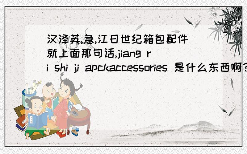 汉泽英,急,江日世纪箱包配件就上面那句话,jiang ri shi ji apckaccessories 是什么东西啊？江日世纪只是个名字，应该不能把世纪那样译吧