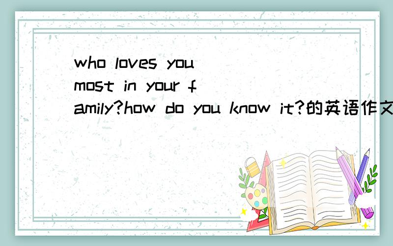 who loves you most in your family?how do you know it?的英语作文（急）200字左右吧 高中水平就行