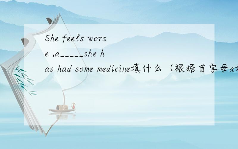 She feels worse ,a_____she has had some medicine填什么（根据首字母a填）