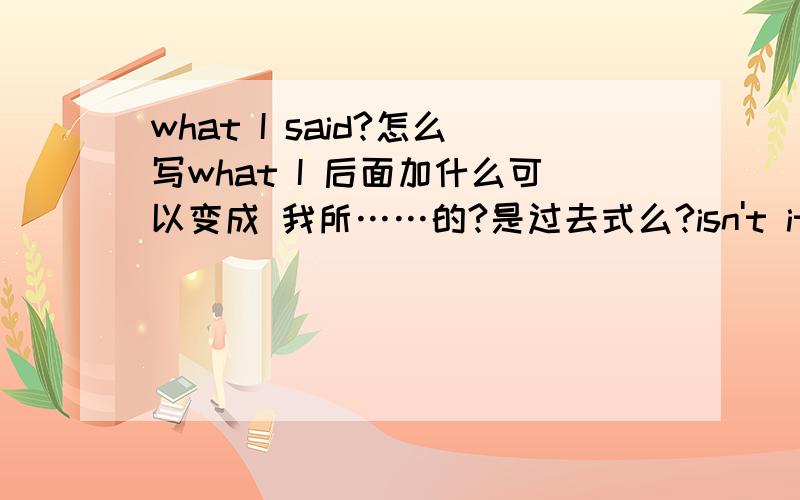 what I said?怎么写what I 后面加什么可以变成 我所……的?是过去式么?isn't it?怎么回答?