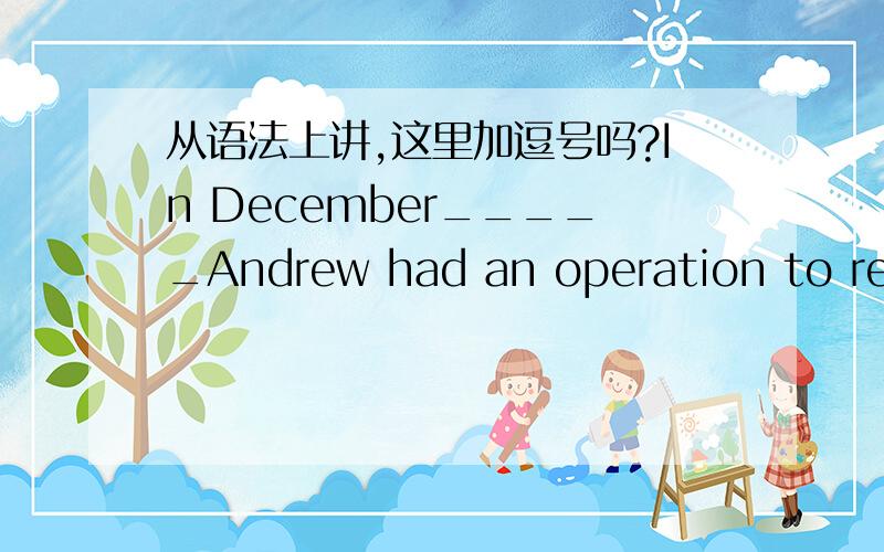 从语法上讲,这里加逗号吗?In December_____Andrew had an operation to replace a torn knee ligament.请问December后面加逗号吗?记得时间状语放前面时要加,比如：On the first day of winter,Aunty Mary goest to her holiday house