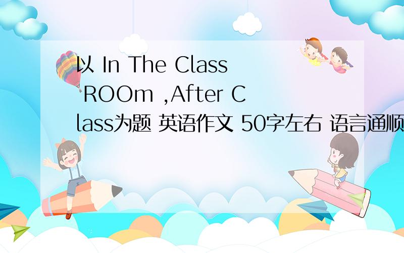 以 In The Class ROOm ,After Class为题 英语作文 50字左右 语言通顺 语法准确